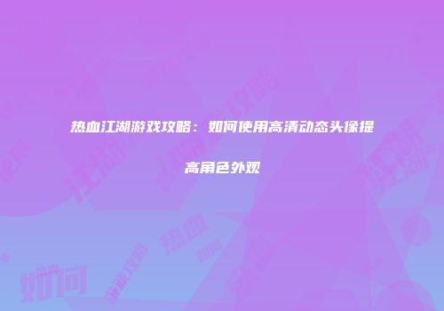 热血江湖游戏攻略：如何使用高清动态头像提高角色外观