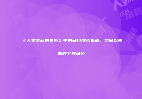 《人物美丽的页游》中的角色成长指南:如何培养你的个性角色