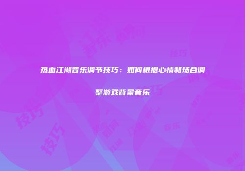 热血江湖音乐调节技巧:如何根据心情和场合调整游戏背景音乐