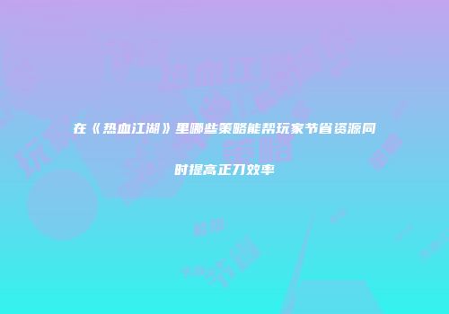 在《热血江湖》里哪些策略能帮玩家节省资源同时提高正刀效率