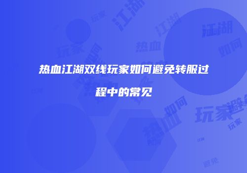 热血江湖双线玩家如何避免转服过程中的常见