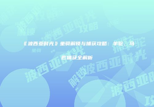 《波西亚时光》坐骑解锁与捕获攻略：羊驼、马匹捕获全解析