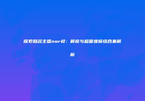 探索知名主播nor叔：解说与超困难模组合集解析