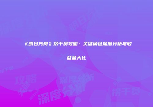 《明日方舟》拐干员攻略：关键角色深度分析与收益最大化