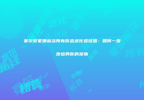 赛尔号蒙娜丽莎所有形态进化路径图：如何一步步培养你的宠物