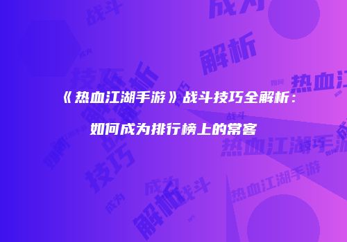 《热血江湖手游》战斗技巧全解析：如何成为排行榜上的常客