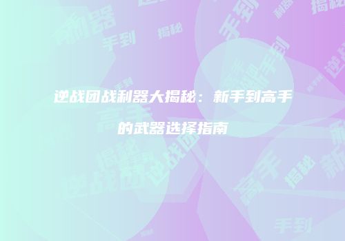 逆战团战利器大揭秘：新手到高手的武器选择指南