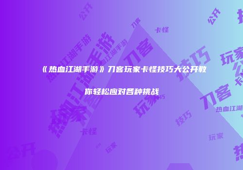 《热血江湖手游》刀客玩家卡怪技巧大公开教你轻松应对各种挑战