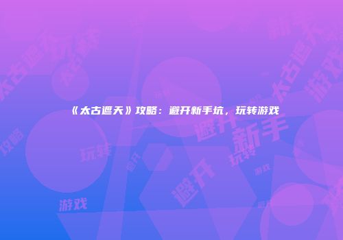 《太古遮天》攻略：避开新手坑，玩转游戏