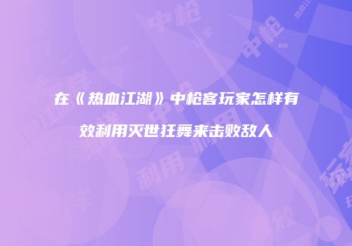 在《热血江湖》中枪客玩家怎样有效利用灭世狂舞来击败敌人