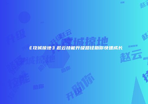 《攻城掠地》赵云技能升级路径助你快速成长