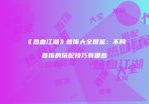 《热血江湖》首饰大全图鉴:不同首饰的搭配技巧有哪些