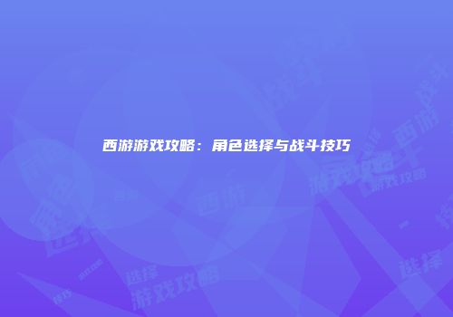 西游游戏攻略：角色选择与战斗技巧