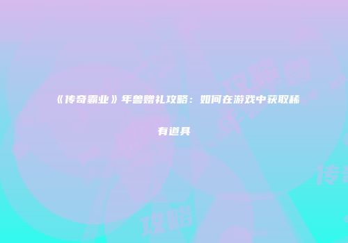 《传奇霸业》年兽赠礼攻略：如何在游戏中获取稀有道具