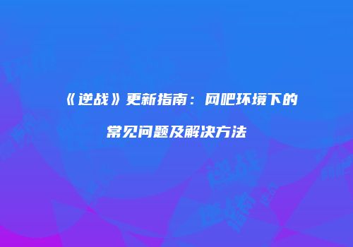 《逆战》更新指南：网吧环境下的常见问题及解决方法
