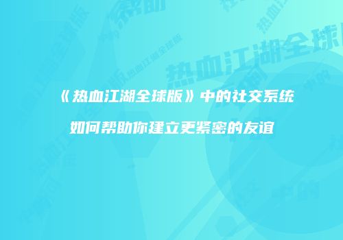 《热血江湖全球版》中的社交系统如何帮助你建立更紧密的友谊