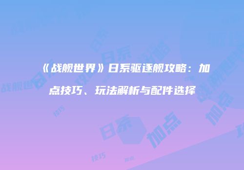 《战舰世界》日系驱逐舰攻略：加点技巧、玩法解析与配件选择