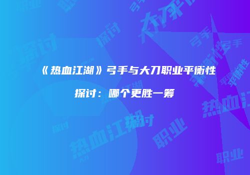 《热血江湖》弓手与大刀职业平衡性探讨：哪个更胜一筹