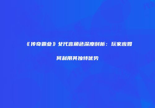 《传奇霸业》女代言角色深度剖析：玩家应如何利用其独特优势