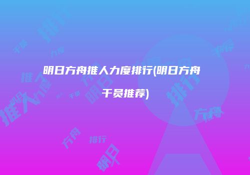 明日方舟推人力度排行(明日方舟 干员推荐)