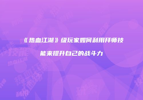 《热血江湖》级玩家如何利用拜师技能来提升自己的战斗力