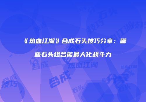 《热血江湖》合成石头技巧分享：哪些石头组合能最大化战斗力