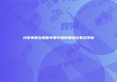 抖音弹幕在魔兽争霸中如何增强玩家沉浸感