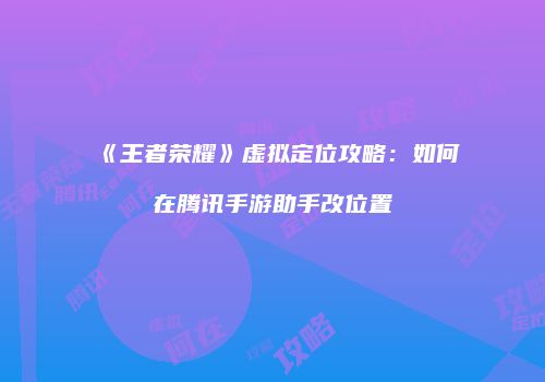 《王者荣耀》虚拟定位攻略：如何在腾讯手游助手改位置