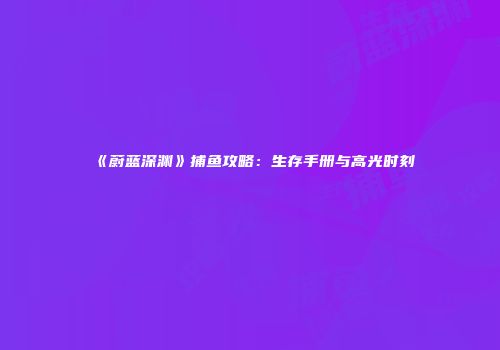 《蔚蓝深渊》捕鱼攻略：生存手册与高光时刻