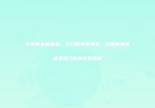 手游娱乐新体验：梦幻西游表情包、炫舞搞笑互动及热门仙侠游戏推荐