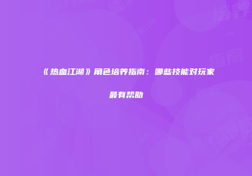 《热血江湖》角色培养指南：哪些技能对玩家最有帮助