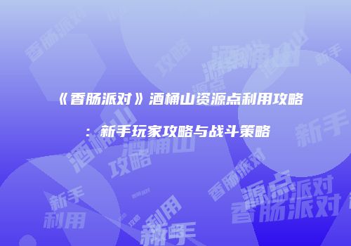 《香肠派对》酒桶山资源点利用攻略：新手玩家攻略与战斗策略
