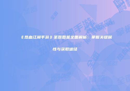 《热血江湖手游》圣器图鉴全面解析：掌握关键属性与获取途径