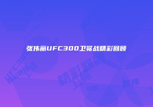 张伟丽UFC300卫冕战精彩回顾
