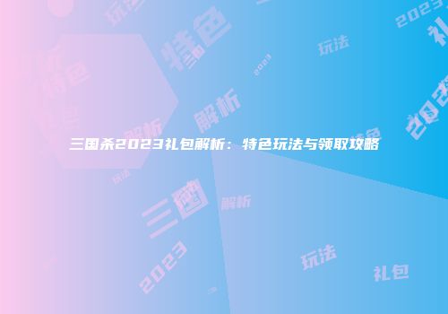 三国杀2023礼包解析：特色玩法与领取攻略