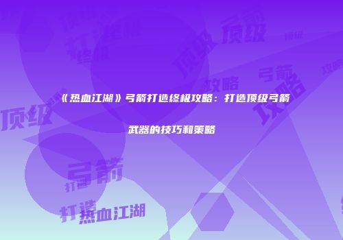 《热血江湖》弓箭打造终极攻略：打造顶级弓箭武器的技巧和策略