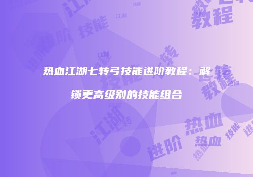 热血江湖七转弓技能进阶教程：解锁更高级别的技能组合