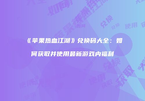 《苹果热血江湖》兑换码大全：如何获取并使用最新游戏内福利