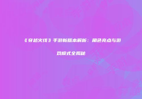 《穿越火线》手游新版本解析：角色亮点与游戏模式全揭秘