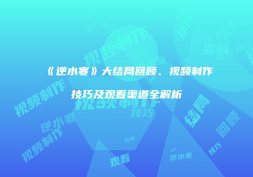 《逆水寒》大结局回顾、视频制作技巧及观看渠道全解析