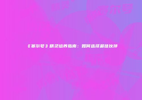 《赛尔号》精灵培养指南：如何选择最佳伙伴
