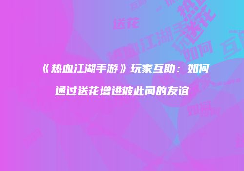 《热血江湖手游》玩家互助：如何通过送花增进彼此间的友谊
