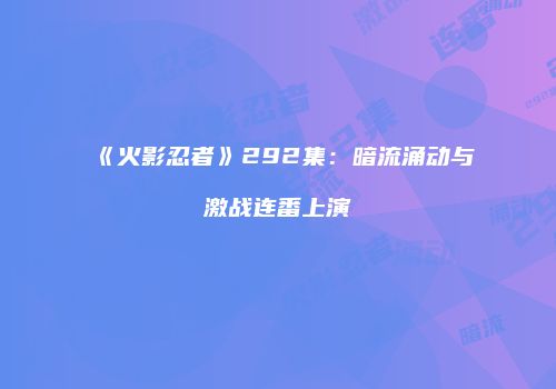 《火影忍者》292集：暗流涌动与激战连番上演