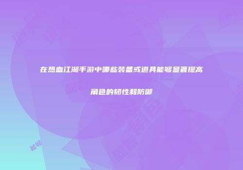 在热血江湖手游中哪些装备或道具能够显著提高角色的韧性和防御