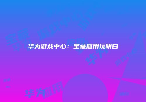 华为游戏中心：宝藏应用玩明白