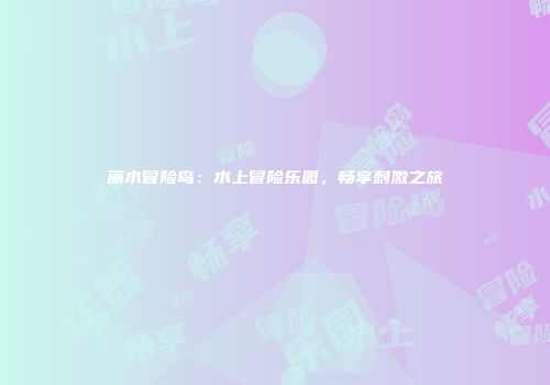 丽水冒险岛：水上冒险乐园，畅享刺激之旅