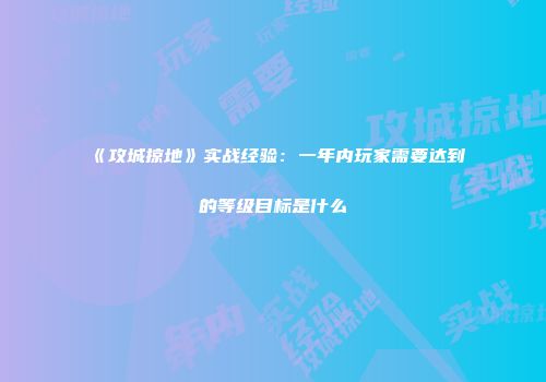 《攻城掠地》实战经验：一年内玩家需要达到的等级目标是什么