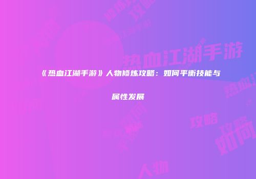 《热血江湖手游》人物修炼攻略：如何平衡技能与属性发展