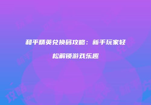 和平精英兑换码攻略：新手玩家轻松解锁游戏乐趣