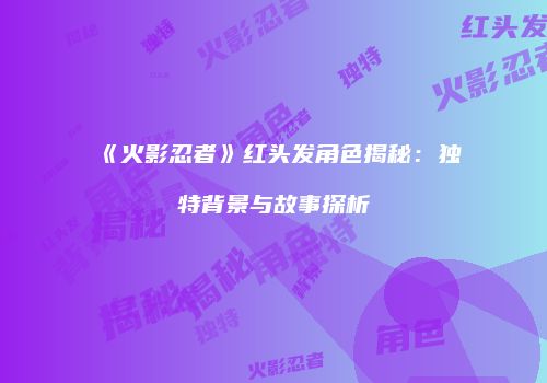 《火影忍者》红头发角色揭秘：独特背景与故事探析
